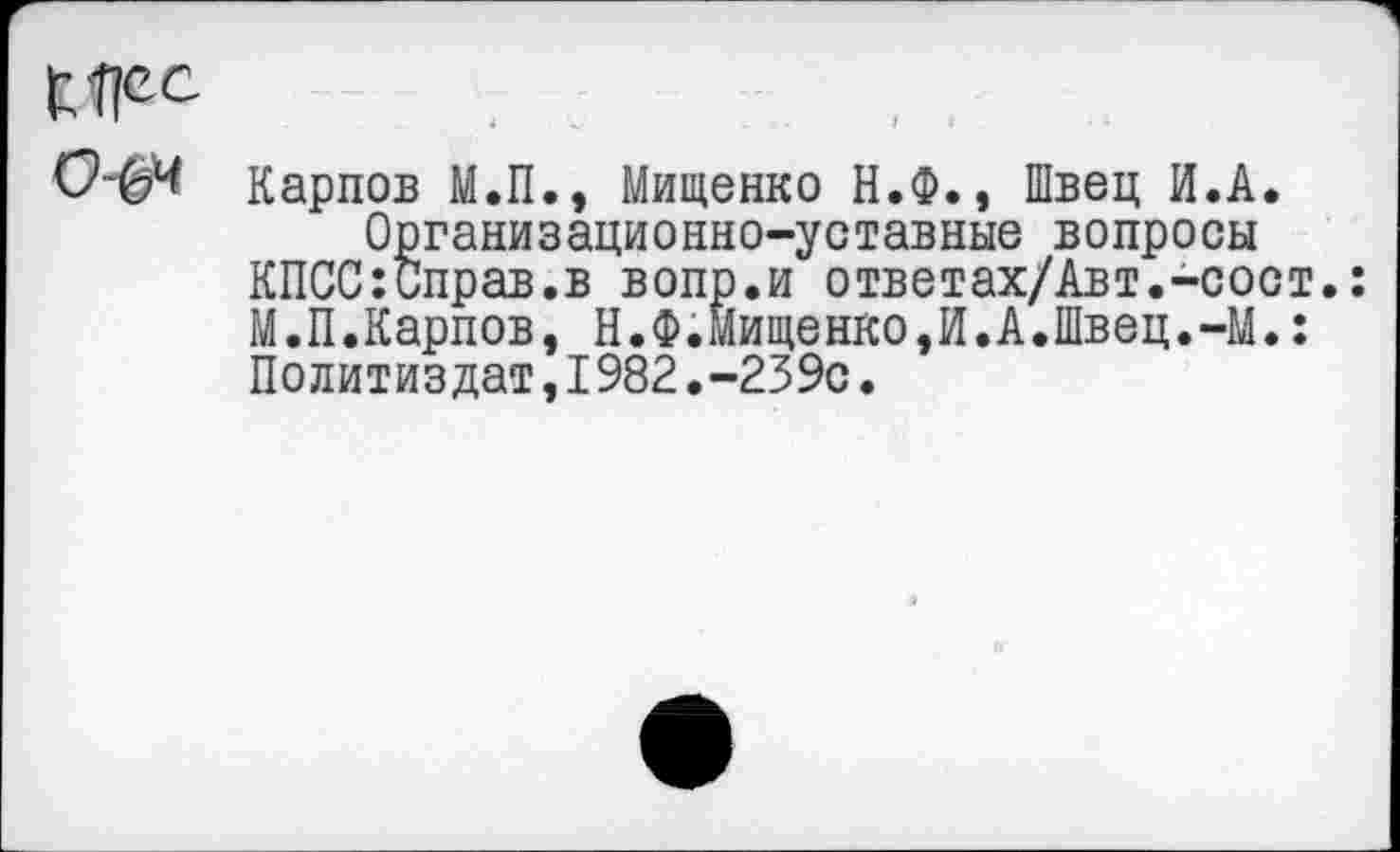 ﻿0-04 карпов М.П., Мищенко Н.Ф., Швец И.А.
Организационно-уставные вопросы КПСС:Справ.в вопр.и ответах/Авт.-сост.: М.П.Карпов, Н.Ф.Мищенко,И.А.Швец.-М.: Политиздат,1982.-239с.